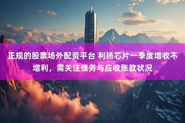 正规的股票场外配资平台 利扬芯片一季度增收不增利，需关注债务与应收账款状况