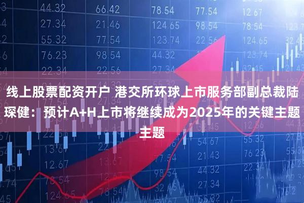 线上股票配资开户 港交所环球上市服务部副总裁陆琛健：预计A+H上市将继续成为2025年的关键主题