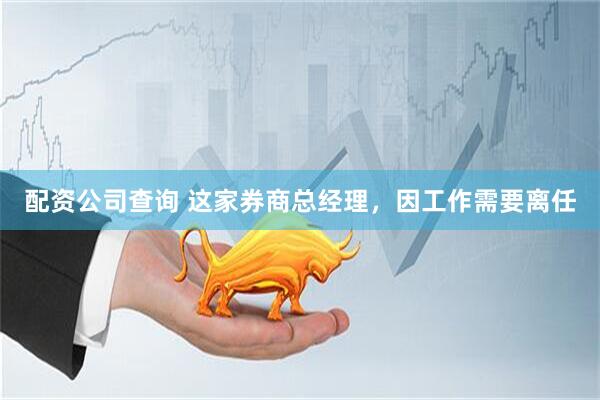 配资公司查询 这家券商总经理，因工作需要离任