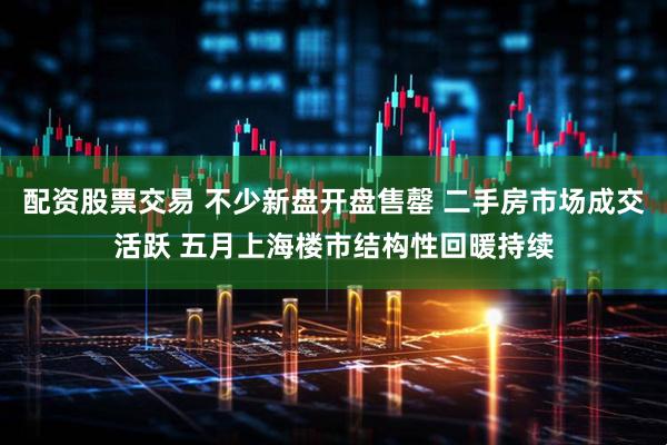 配资股票交易 不少新盘开盘售罄 二手房市场成交活跃 五月上海楼市结构性回暖持续
