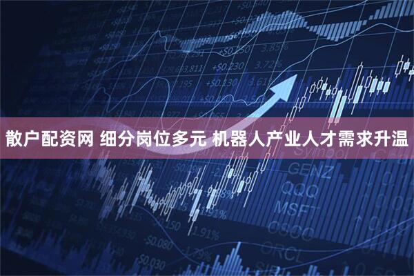 散户配资网 细分岗位多元 机器人产业人才需求升温