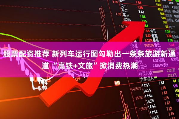 股票配资推荐 新列车运行图勾勒出一条条旅游新通道 “高铁+文旅”掀消费热潮