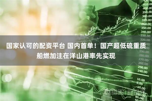 国家认可的配资平台 国内首单！国产超低硫重质船燃加注在洋山港率先实现