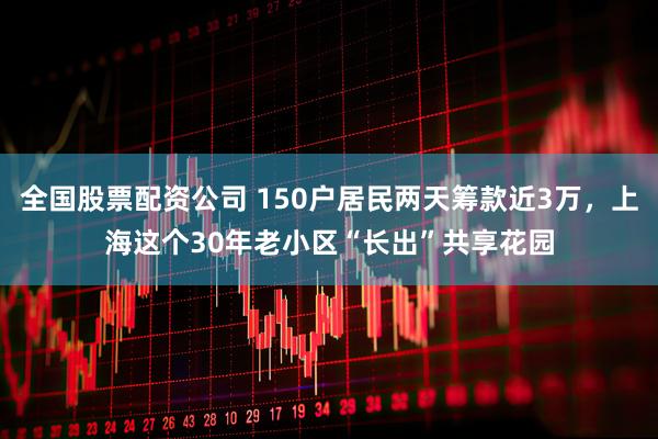 全国股票配资公司 150户居民两天筹款近3万，上海这个30年老小区“长出”共享花园