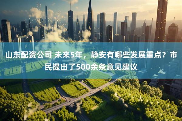 山东配资公司 未来5年，静安有哪些发展重点？市民提出了500余条意见建议