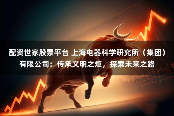 配资世家股票平台 上海电器科学研究所（集团）有限公司：传承文明之炬，探索未来之路
