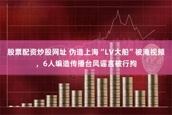 股票配资炒股网址 伪造上海“LV大船”被淹视频，6人编造传播台风谣言被行拘