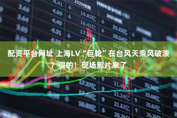 配资平台网址 上海LV“巨轮”在台风天乘风破浪？假的！现场照片来了