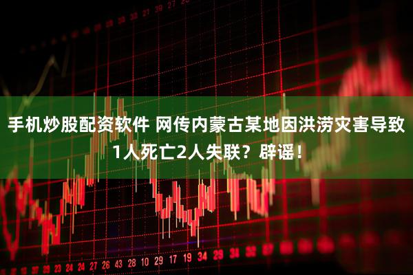 手机炒股配资软件 网传内蒙古某地因洪涝灾害导致1人死亡2人失联？辟谣！