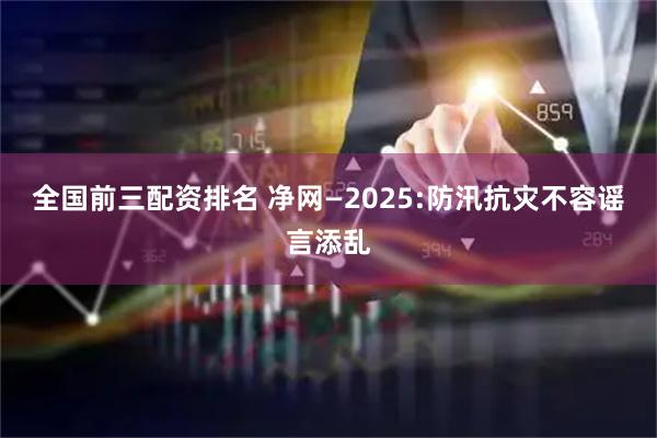 全国前三配资排名 净网—2025:防汛抗灾不容谣言添乱