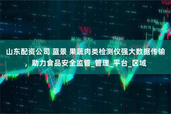 山东配资公司 蓝景 果蔬肉类检测仪强大数据传输，助力食品安全监管_管理_平台_区域