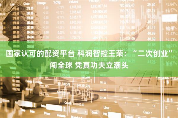 国家认可的配资平台 科润智控王荣：“二次创业”闯全球 凭真功夫立潮头