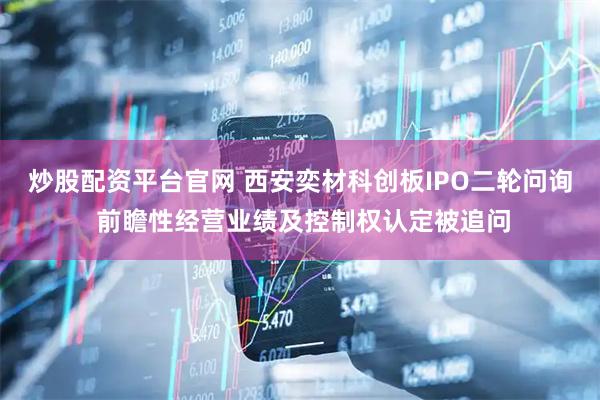 炒股配资平台官网 西安奕材科创板IPO二轮问询 前瞻性经营业绩及控制权认定被追问