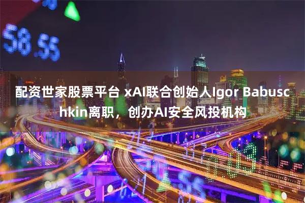 配资世家股票平台 xAI联合创始人Igor Babuschkin离职，创办AI安全风投机构