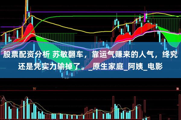 股票配资分析 苏敏翻车，靠运气赚来的人气，终究还是凭实力输掉了。_原生家庭_阿姨_电影