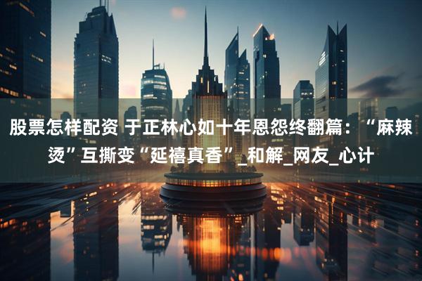 股票怎样配资 于正林心如十年恩怨终翻篇：“麻辣烫”互撕变“延禧真香”_和解_网友_心计