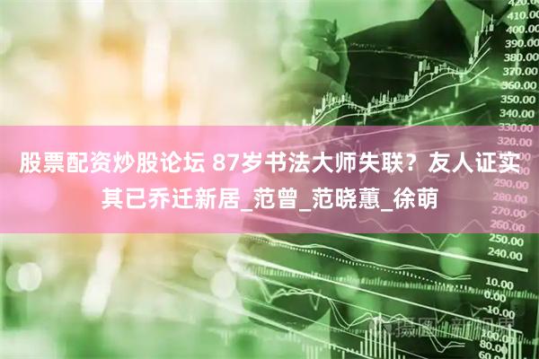 股票配资炒股论坛 87岁书法大师失联？友人证实其已乔迁新居_范曾_范晓蕙_徐萌