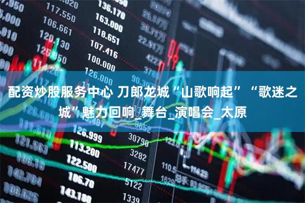 配资炒股服务中心 刀郎龙城“山歌响起” “歌迷之城”魅力回响_舞台_演唱会_太原