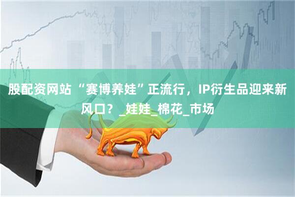 股配资网站 “赛博养娃”正流行，IP衍生品迎来新风口？_娃娃_棉花_市场