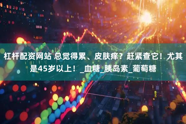杠杆配资网站 总觉得累、皮肤痒？赶紧查它！尤其是45岁以上！_血糖_胰岛素_葡萄糖