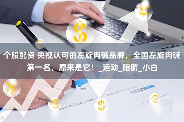 个股配资 央视认可的左旋肉碱品牌，全国左旋肉碱第一名，原来是它！_运动_脂肪_小白