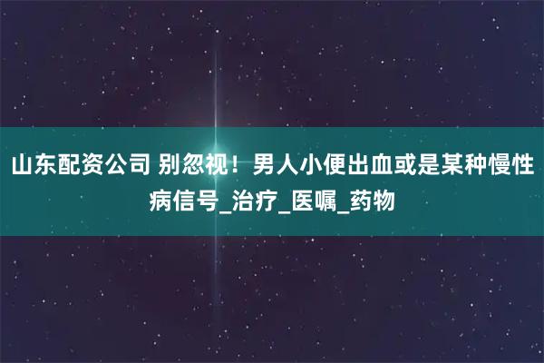 山东配资公司 别忽视！男人小便出血或是某种慢性病信号_治疗_医嘱_药物