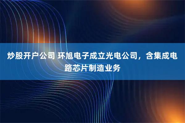 炒股开户公司 环旭电子成立光电公司，含集成电路芯片制造业务