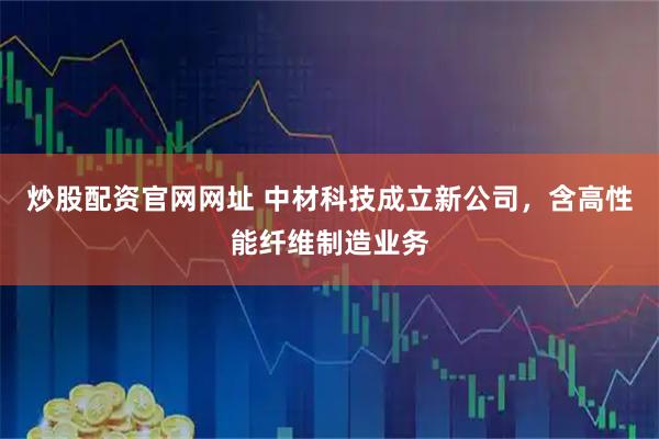 炒股配资官网网址 中材科技成立新公司，含高性能纤维制造业务