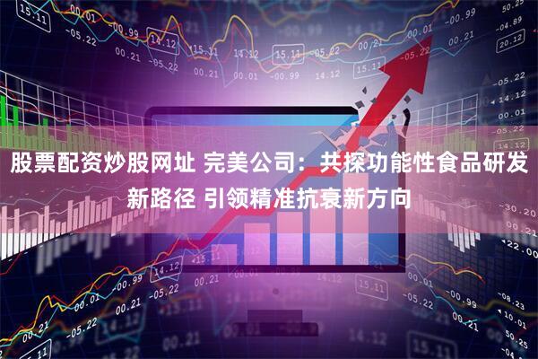 股票配资炒股网址 完美公司：共探功能性食品研发新路径 引领精准抗衰新方向