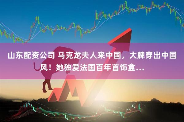 山东配资公司 马克龙夫人来中国，大牌穿出中国风！她独爱法国百年首饰盒…