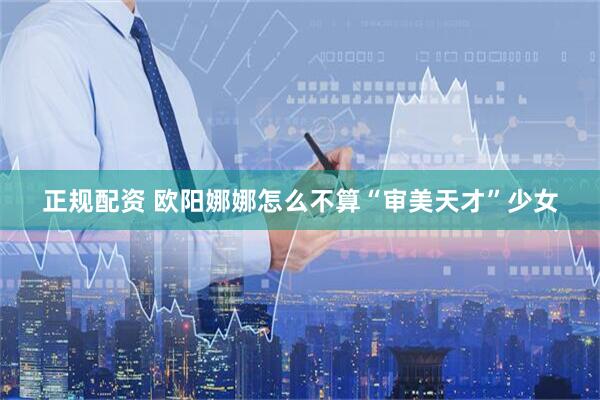 正规配资 欧阳娜娜怎么不算“审美天才”少女