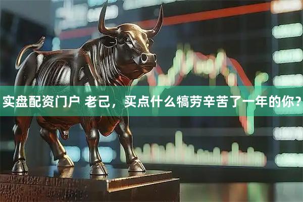 实盘配资门户 老己，买点什么犒劳辛苦了一年的你？