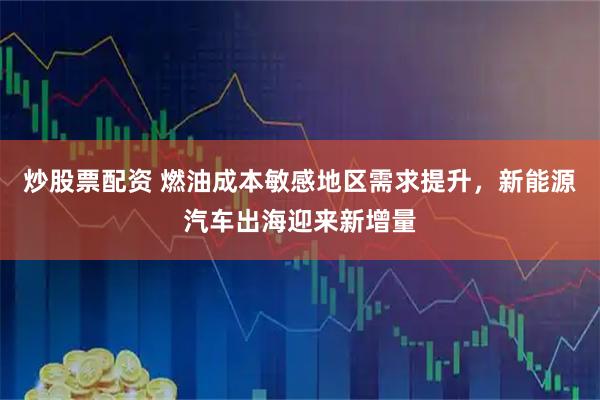 炒股票配资 燃油成本敏感地区需求提升，新能源汽车出海迎来新增量